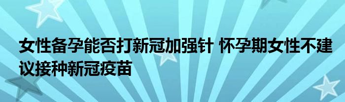 女性備孕能否打新冠加強針 懷孕期女性不建議接種新冠疫苗