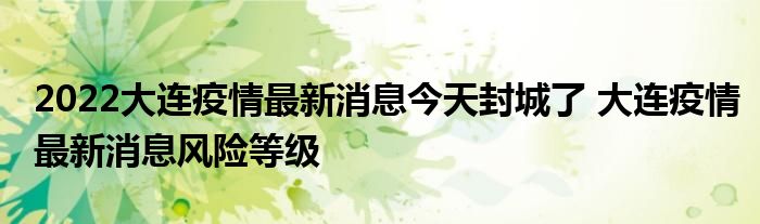 2022大連疫情最新消息今天封城了 大連疫情最新消息風險等級