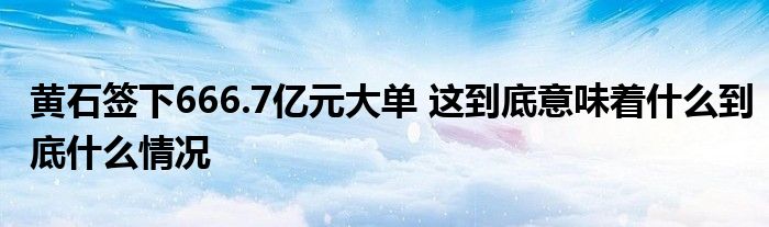 黃石簽下666.7億元大單 這到底意味著什么到底什么情況