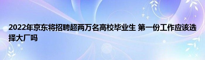 2022年京東將招聘超兩萬名高校畢業(yè)生 第一份工作應(yīng)該選擇大廠嗎