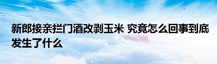 新郎接親攔門酒改剝玉米 究竟怎么回事到底發(fā)生了什么