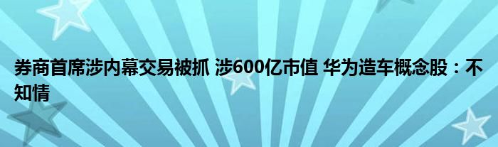 券商首席涉內(nèi)幕交易被抓 涉600億市值 華為造車概念股：不知情