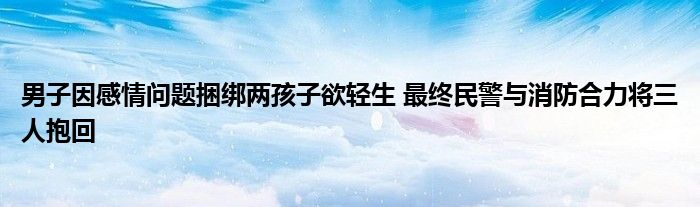 男子因感情問(wèn)題捆綁兩孩子欲輕生 最終民警與消防合力將三人抱回