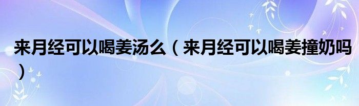 來(lái)月經(jīng)可以喝姜湯么（來(lái)月經(jīng)可以喝姜撞奶嗎）