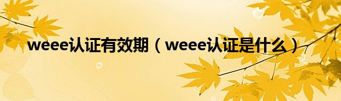 weee認(rèn)證有效期（weee認(rèn)證是什么）