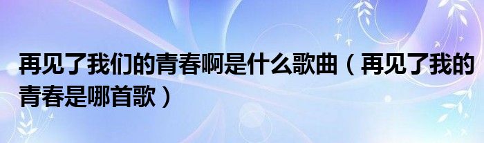 再見了我們的青春啊是什么歌曲（再見了我的青春是哪首歌）