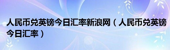 人民幣兌英鎊今日匯率新浪網(wǎng)（人民幣兌英鎊今日匯率）