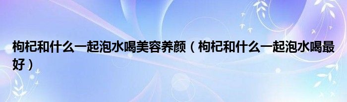 枸杞和什么一起泡水喝美容養(yǎng)顏（枸杞和什么一起泡水喝最好）