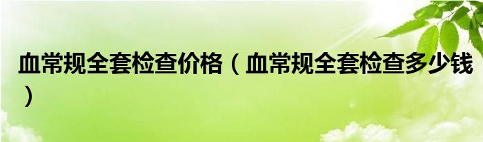 血常規(guī)全套檢查價(jià)格（血常規(guī)全套檢查多少錢）