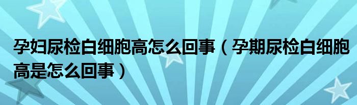 孕婦尿檢白細(xì)胞高怎么回事（孕期尿檢白細(xì)胞高是怎么回事）