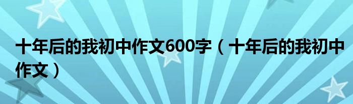 十年后的我初中作文600字（十年后的我初中作文）