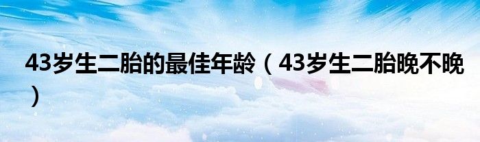 43歲生二胎的最佳年齡（43歲生二胎晚不晚）