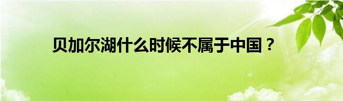 貝加爾湖什么時候不屬于中國？