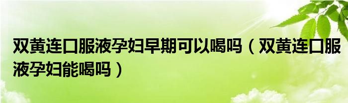 雙黃連口服液孕婦早期可以喝嗎（雙黃連口服液孕婦能喝嗎）