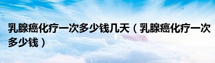 乳腺癌化療一次多少錢幾天（乳腺癌化療一次多少錢）