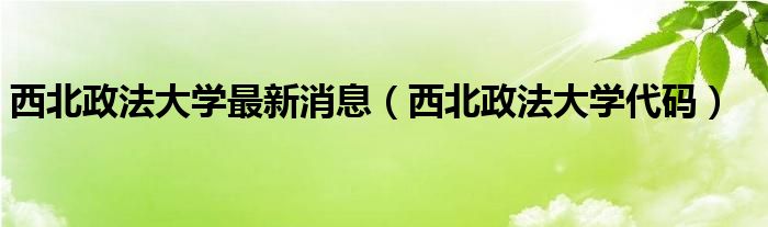 西北政法大學(xué)最新消息（西北政法大學(xué)代碼）