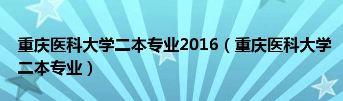 重慶醫(yī)科大學(xué)二本專業(yè)2016（重慶醫(yī)科大學(xué)二本專業(yè)）