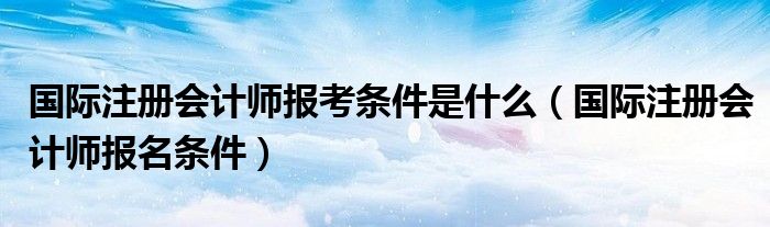 國際注冊會計師報考條件是什么（國際注冊會計師報名條件）