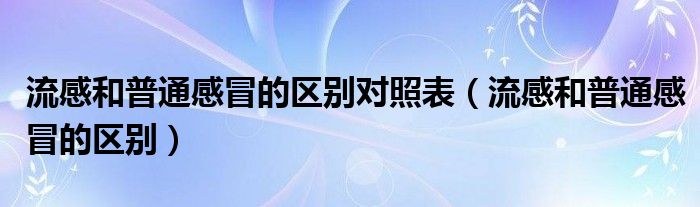 流感和普通感冒的區(qū)別對照表（流感和普通感冒的區(qū)別）