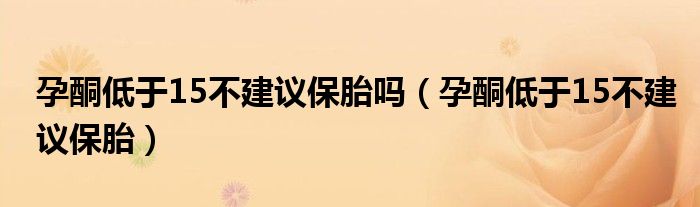 孕酮低于15不建議保胎嗎（孕酮低于15不建議保胎）