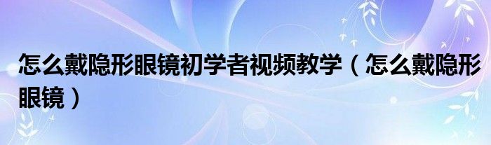 怎么戴隱形眼鏡初學(xué)者視頻教學(xué)（怎么戴隱形眼鏡）