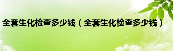 全套生化檢查多少錢（全套生化檢查多少錢）