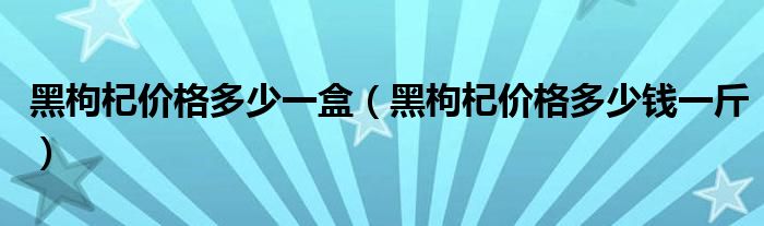 黑枸杞價(jià)格多少一盒（黑枸杞價(jià)格多少錢一斤）