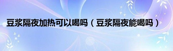 豆?jié){隔夜加熱可以喝嗎（豆?jié){隔夜能喝嗎）