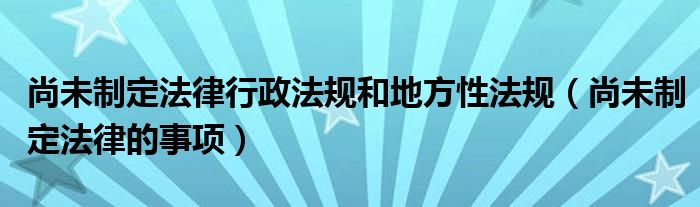 尚未制定法律行政法規(guī)和地方性法規(guī)（尚未制定法律的事項(xiàng)）