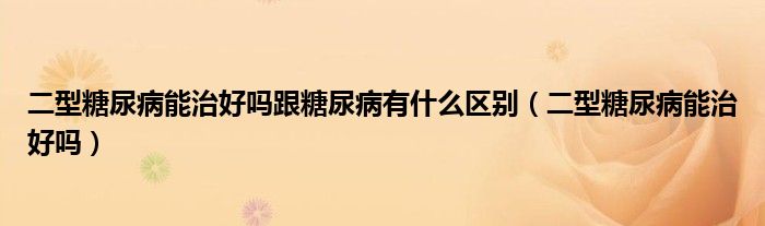 二型糖尿病能治好嗎跟糖尿病有什么區(qū)別（二型糖尿病能治好嗎）