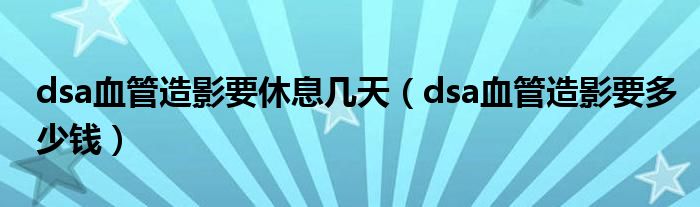 dsa血管造影要休息幾天（dsa血管造影要多少錢）