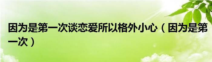 因為是第一次談戀愛所以格外小心（因為是第一次）