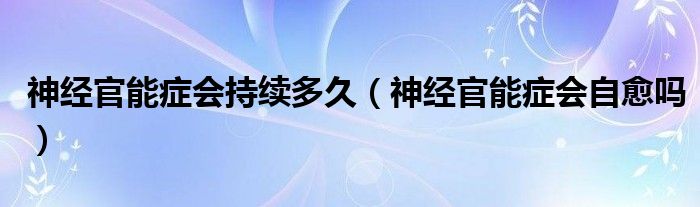 神經(jīng)官能癥會持續(xù)多久（神經(jīng)官能癥會自愈嗎）