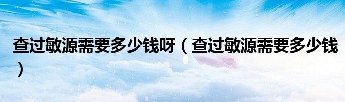 查過敏源需要多少錢呀（查過敏源需要多少錢）