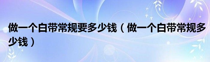 做一個白帶常規(guī)要多少錢（做一個白帶常規(guī)多少錢）