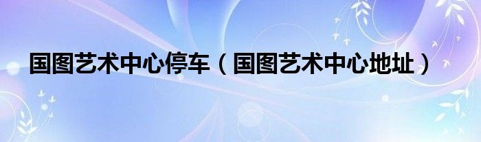 國圖藝術(shù)中心停車（國圖藝術(shù)中心地址）