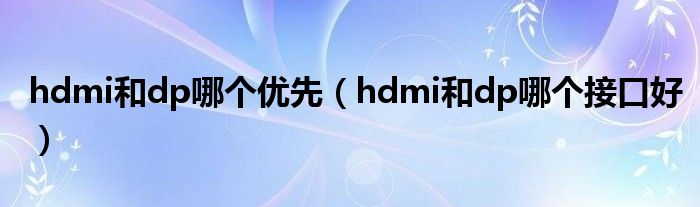 hdmi和dp哪個(gè)優(yōu)先（hdmi和dp哪個(gè)接口好）