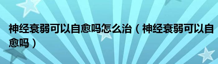 神經(jīng)衰弱可以自愈嗎怎么治（神經(jīng)衰弱可以自愈嗎）