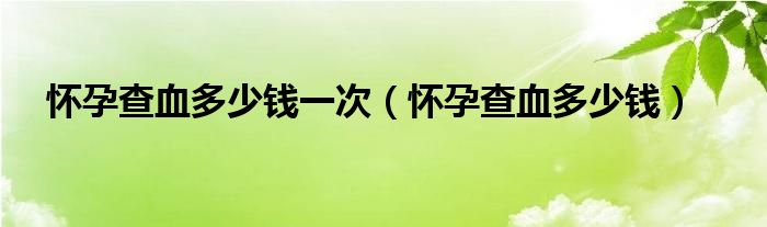 懷孕查血多少錢一次（懷孕查血多少錢）