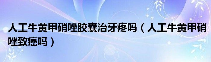 人工牛黃甲硝唑膠囊治牙疼嗎（人工牛黃甲硝唑致癌嗎）