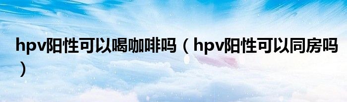 hpv陽性可以喝咖啡嗎（hpv陽性可以同房嗎）