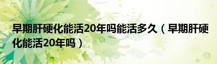 早期肝硬化能活20年嗎能活多久（早期肝硬化能活20年嗎）