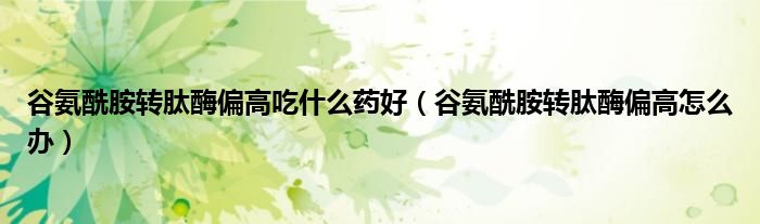 谷氨酰胺轉(zhuǎn)肽酶偏高吃什么藥好（谷氨酰胺轉(zhuǎn)肽酶偏高怎么辦）