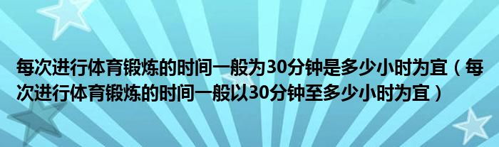 每次進(jìn)行體育鍛煉的時(shí)間一般為30分鐘是多少小時(shí)為宜（每次進(jìn)行體育鍛煉的時(shí)間一般以30分鐘至多少小時(shí)為宜）