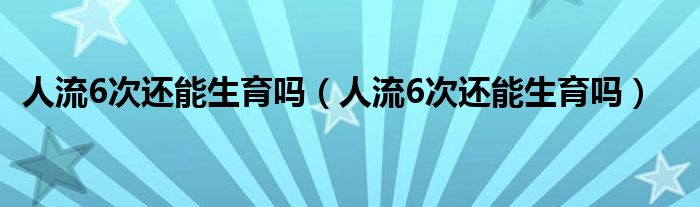 人流6次還能生育嗎（人流6次還能生育嗎）