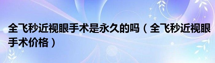 全飛秒近視眼手術(shù)是永久的嗎（全飛秒近視眼手術(shù)價(jià)格）