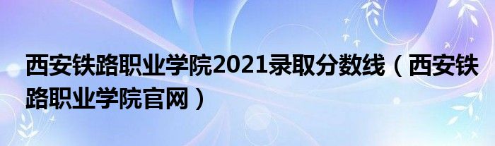 西安鐵路職業(yè)學(xué)院2021錄取分?jǐn)?shù)線（西安鐵路職業(yè)學(xué)院官網(wǎng)）