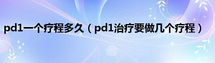 pd1一個(gè)療程多久（pd1治療要做幾個(gè)療程）