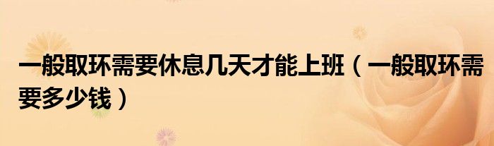 一般取環(huán)需要休息幾天才能上班（一般取環(huán)需要多少錢(qián)）