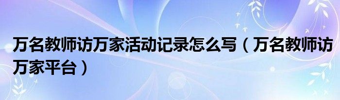 萬(wàn)名教師訪萬(wàn)家活動(dòng)記錄怎么寫（萬(wàn)名教師訪萬(wàn)家平臺(tái)）